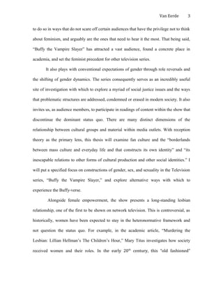 Van Eerde
to do so in ways that do not scare off certain audiences that have the privilege not to think
about feminism, and arguably are the ones that need to hear it the most. That being said,
“Buffy the Vampire Slayer” has attracted a vast audience, found a concrete place in
academia, and set the feminist precedent for other television series.
It also plays with conventional expectations of gender through role reversals and
the shifting of gender dynamics. The series consequently serves as an incredibly useful
site of investigation with which to explore a myriad of social justice issues and the ways
that problematic structures are addressed, condemned or erased in modern society. It also
invites us, as audience members, to participate in readings of content within the show that
discontinue the dominant status quo. There are many distinct dimensions of the
relationship between cultural groups and material within media outlets. With reception
theory as the primary lens, this thesis will examine fan culture and the “borderlands
between mass culture and everyday life and that constructs its own identity” and “its
inescapable relations to other forms of cultural production and other social identities.” I
will put a specified focus on constructions of gender, sex, and sexuality in the Television
series, “Buffy the Vampire Slayer,” and explore alternative ways with which to
experience the Buffy-verse.
Alongside female empowerment, the show presents a long-standing lesbian
relationship, one of the first to be shown on network television. This is controversial, as
historically, women have been expected to stay in the heteronormative framework and
not question the status quo. For example, in the academic article, “Murdering the
Lesbian: Lillian Hellman’s The Children’s Hour,” Mary Titus investigates how society
received women and their roles. In the early 20th
century, this “old fashioned”
3
 
