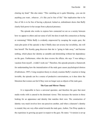Van Eerde
clearing my head.” She also states: “This vanishing act is quite liberating…you can do
anything you want…whoever…it’s like you’re free of life.” Her implication that to be
free of life is to be free of having a physical, looked at, embodiment shows that Buffy
clearly feels power in her escape from a physical presence.
The episode also works to express how connected we are as a society between
how we appear to others and our sense of self, but does it mark this connection as freeing
or restraining? While Buffy is evidently empowered by escaping the scopic gaze, the
main plot point of the episode is that if Buffy does not reverse her invisibility, she will
lose herself. The Scooby gang discovers that she is “going to fade away,” and become
nothing, which places her identity as unstable and diminishing without her dependency
on the gaze. Furthermore, when she does reverse the effects, she says “I was taking a
vacation from myself…it didn’t work out.” Therefore, this episode presents a framework
for understanding how the internalization of the male gaze causes psychological distress
(Fredrickson, 1997). Using reception theory to closely examine Buffy’s reaction to being
invisible, the episode can be a source of productive conversations, as it does show the
liberation that women can feel if they were no longer seen as objects of the male gaze.
The Gaze and Mirror Theory
It is impossible to have a universal spectator, and therefore the gaze that most
media works with is catered to the dominant viewer. This increases the tension in those
looking for an appearance and identity that matches their own. The construction of
identity very much involves how one perceives another, and when a character’s identity
is created, they are very often suited towards the male gaze. Author, Tim Wray speaks to
the experience in growing up queer in respect to the gaze. He states: “A tension is set up
30
 