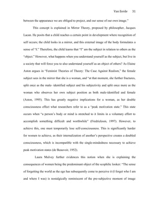 Van Eerde
between the appearance we are obliged to project, and our sense of our own image.”
This concept is explained in Mirror Theory, proposed by philosopher, Jacques
Lacan. He posits that a child reaches a certain point in development where recognition of
self occurs; the child looks in a mirror, and this external image of the body formulates a
sense of “I.” Therefore, the child learns that “I” am the subject in relation to others as the
“object.” However, what happens when you understand yourself as the subject, but live in
a society that will force you to also understand yourself as an object of others? As Elaine
Aston argues in “Feminist Theories of Theory: The Case Against Realism,” the female
subject sees in the mirror that she is a woman, and “at that moment, she further fractures,
split once as the male- identified subject and his subjectivity and split once more as the
woman who observes her own subject position as both male-identified and female
(Aston, 1995). This has greatly negative implications for a woman, as her double
consciousness effect what researchers refer to as a “peak motivation state.” This state
occurs when “a person’s body or mind is stretched to it limits in a voluntary effort to
accomplish something difficult and worthwhile” (Fredrickson, 1997). However, to
achieve this, one must temporarily lose self-consciousness. This is significantly harder
for women to achieve, as their internalization of another’s perspective creates a doubled
consciousness, which is incompatible with the single-mindedness necessary to achieve
peak motivation states (de Beauvoir, 1952).
Laura Mulvey further evidences this notion when she is explaining the
consequences of women being the predominant object of the scophilic looker: “The sense
of forgetting the world as the ego has subsequently come to perceive it (I forget who I am
and where I was) is nostalgically reminiscent of the pre-subjective moment of image
31
 