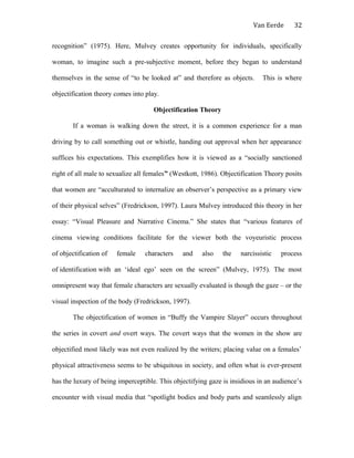 Van Eerde
recognition” (1975). Here, Mulvey creates opportunity for individuals, specifically
woman, to imagine such a pre-subjective moment, before they began to understand
themselves in the sense of “to be looked at” and therefore as objects. This is where
objectification theory comes into play.
Objectification Theory
If a woman is walking down the street, it is a common experience for a man
driving by to call something out or whistle, handing out approval when her appearance
suffices his expectations. This exemplifies how it is viewed as a “socially sanctioned
right of all male to sexualize all females” (Westkott, 1986). Objectification Theory posits
that women are “acculturated to internalize an observer’s perspective as a primary view
of their physical selves” (Fredrickson, 1997). Laura Mulvey introduced this theory in her
essay: “Visual Pleasure and Narrative Cinema.” She states that “various features of
cinema viewing conditions facilitate for the viewer both the voyeuristic process
of objectification of female characters and also the narcissistic process
of identification with an ‘ideal ego’ seen on the screen” (Mulvey, 1975). The most
omnipresent way that female characters are sexually evaluated is though the gaze – or the
visual inspection of the body (Fredrickson, 1997).
The objectification of women in “Buffy the Vampire Slayer” occurs throughout
the series in covert and overt ways. The covert ways that the women in the show are
objectified most likely was not even realized by the writers; placing value on a females’
physical attractiveness seems to be ubiquitous in society, and often what is ever-present
has the luxury of being imperceptible. This objectifying gaze is insidious in an audience’s
encounter with visual media that “spotlight bodies and body parts and seamlessly align
32
 