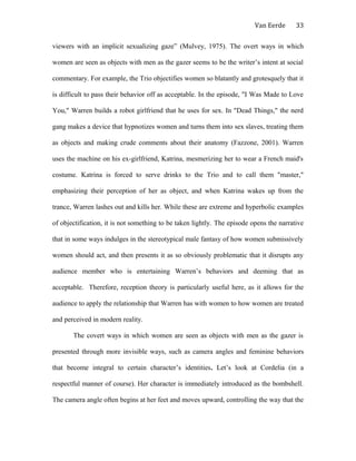 Van Eerde
viewers with an implicit sexualizing gaze” (Mulvey, 1975). The overt ways in which
women are seen as objects with men as the gazer seems to be the writer’s intent at social
commentary. For example, the Trio objectifies women so blatantly and grotesquely that it
is difficult to pass their behavior off as acceptable. In the episode, "I Was Made to Love
You," Warren builds a robot girlfriend that he uses for sex. In "Dead Things," the nerd
gang makes a device that hypnotizes women and turns them into sex slaves, treating them
as objects and making crude comments about their anatomy (Fazzone, 2001). Warren
uses the machine on his ex-girlfriend, Katrina, mesmerizing her to wear a French maid's
costume. Katrina is forced to serve drinks to the Trio and to call them "master,"
emphasizing their perception of her as object, and when Katrina wakes up from the
trance, Warren lashes out and kills her. While these are extreme and hyperbolic examples
of objectification, it is not something to be taken lightly. The episode opens the narrative
that in some ways indulges in the stereotypical male fantasy of how women submissively
women should act, and then presents it as so obviously problematic that it disrupts any
audience member who is entertaining Warren’s behaviors and deeming that as
acceptable. Therefore, reception theory is particularly useful here, as it allows for the
audience to apply the relationship that Warren has with women to how women are treated
and perceived in modern reality.
The covert ways in which women are seen as objects with men as the gazer is
presented through more invisible ways, such as camera angles and feminine behaviors
that become integral to certain character’s identities. Let’s look at Cordelia (in a
respectful manner of course). Her character is immediately introduced as the bombshell.
The camera angle often begins at her feet and moves upward, controlling the way that the
33
 