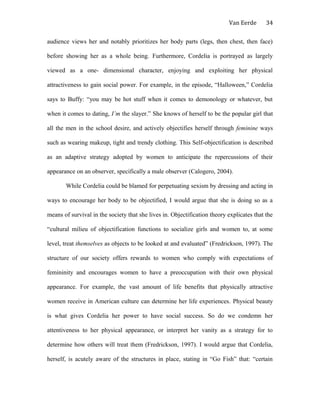 Van Eerde
audience views her and notably prioritizes her body parts (legs, then chest, then face)
before showing her as a whole being. Furthermore, Cordelia is portrayed as largely
viewed as a one- dimensional character, enjoying and exploiting her physical
attractiveness to gain social power. For example, in the episode, “Halloween,” Cordelia
says to Buffy: “you may be hot stuff when it comes to demonology or whatever, but
when it comes to dating, I’m the slayer.” She knows of herself to be the popular girl that
all the men in the school desire, and actively objectifies herself through feminine ways
such as wearing makeup, tight and trendy clothing. This Self-objectification is described
as an adaptive strategy adopted by women to anticipate the repercussions of their
appearance on an observer, specifically a male observer (Calogero, 2004).
While Cordelia could be blamed for perpetuating sexism by dressing and acting in
ways to encourage her body to be objectified, I would argue that she is doing so as a
means of survival in the society that she lives in. Objectification theory explicates that the
“cultural milieu of objectification functions to socialize girls and women to, at some
level, treat themselves as objects to be looked at and evaluated” (Fredrickson, 1997). The
structure of our society offers rewards to women who comply with expectations of
femininity and encourages women to have a preoccupation with their own physical
appearance. For example, the vast amount of life benefits that physically attractive
women receive in American culture can determine her life experiences. Physical beauty
is what gives Cordelia her power to have social success. So do we condemn her
attentiveness to her physical appearance, or interpret her vanity as a strategy for to
determine how others will treat them (Fredrickson, 1997). I would argue that Cordelia,
herself, is acutely aware of the structures in place, stating in “Go Fish” that: “certain
34
 