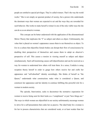 Van Eerde
people are entitled to special privileges. They’re called winners. That’s the way the world
works.” She is not simply an ignorant product of society, but a person who understands
the dominant ways that women are expected to act and the ways they are rewarded for
such behavior. She works to make herself a winner in one of the only viable ways the she
can do so as an attractive woman.
This concept can be better understood with the application of the aforementioned
Mirror Theory that implicates the “I” as subject and others as object. Unfortunately, the
value that is placed on women’s appearance causes them to see themselves as object. To
live in a culture that objectifies female bodies can disrupt their flow of consciousness by
doubling their perspectives of themselves and causes them to adopt an observer’s
perspective of self. This causes a tension in viewing oneself as subject and object
simultaneously. Such self-monitoring causes self-objectification and can be received as a
way for women to understand how others will treat them. In a sense, Cordelia is using
reception theory herself in order to gauge how others receive her and crafts her
appearance and “self-absorbed” identity accordingly. She thinks of herself as “the
Queen,” understands what constructions make what is considered a Queen, and
constructs her appearance and her identity to continue fulfilling this powerful role for a
woman in modern society.
The episode, Intervention, seeks to deconstruct the normative expectation for
women to receive being seen for their looks as a “compliment” or just “how things are.”
The ways in which women are objectified in our society unfortunately encourage women
to strive for a self-presentation that codes her as passive. The ideal body for a woman is
for her to possess characteristics that are considered weak, or at least weaker than her
35
 