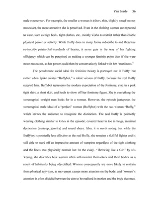 Van Eerde
male counterpart. For example, the smaller a woman is (short, thin, slightly toned but not
muscular), the more attractive she is perceived. Even in the clothing women are expected
to wear, such as high heels, tight clothes, etc., mostly works to restrict rather than enable
physical power or activity. While Buffy does in many forms subscribe to and therefore
re-inscribe patriarchal standards of beauty, it never gets in the way of her fighting
efficiency which can be perceived as making a stronger feminist point than if she were
more masculine, as her power could then be conservatively linked with her “manliness.”
The penultimate social ideal for feminine beauty is portrayed not in Buffy, but
rather when Spike creates “Buffybot,” a robot version of Buffy, because the real Buffy
rejected him. Buffybot represents the modern expectation of the feminine, clad in a pink
tight shirt, a short skirt, and heels to show off her feminine figure. She is everything the
stereotypical straight man looks for in a woman. However, the episode juxtaposes the
stereotypical male ideal of a “perfect” woman (Buffybot) with the real woman “Buffy,”
which invites the audience to recognize the distinction. The real Buffy is pointedly
wearing clothing similar to Giles in the episode, covered head to toe in beige, minimal
decoration (makeup, jewelry) and sound shoes. Also, it is worth noting that while the
Buffybot is pointedly less effective as the real Buffy, she remains a skillful fighter and is
still able to ward off an impressive amount of vampires regardless of the tight clothing
and the heels that physically restrain her. In the essay, “Throwing like a Girl” by Iris
Young, she describes how women often self-monitor themselves and their bodies as a
result of habitually being objectified. Women consequently are more likely to restrain
from physical activities, as movement causes more attention on the body, and “women’s
attention is often divided between the aim to be realized in motion and the body that must
36
 