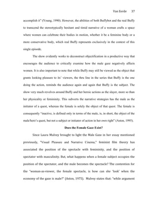 Van Eerde
accomplish it” (Young, 1990). However, the abilities of both Buffybot and the real Buffy
to transcend the stereotypically hesitant and timid narrative of a woman crafts a space
where women can celebrate their bodies in motion, whether it be a feminine body or a
more conservative body, which real Buffy represents exclusively in the context of this
single episode.
The show evidently works to deconstruct objectification in a productive way that
encourages the audience to critically examine how the male gaze negatively affects
women. It is also important to note that while Buffy may still be viewed as the object that
grants looking pleasure to its’ viewers, the thru line in the series that Buffy is the one
doing the action, reminds the audience again and again that Buffy is the subject. The
show very much revolves around Buffy and her heroic actions as the slayer, more so than
her physicality or femininity. This subverts the narrative strategies has the male as the
initiator of a quest, whereas the female is solely the object of that quest. The female is
consequently “inactive, is defined only in terms of the male, is, in short, the object of the
male/hero’s quest, but not a subject or initiator of action in her own right” (Aston, 1995).
Does the Female Gaze Exist?
Since Laura Mulvey brought to light the Male Gaze in her essay mentioned
previously, “Visual Pleasure and Narrative Cinema,” feminist film theory has
associated the position of the spectacle with femininity, and the position of
spectator with masculinity. But, what happens when a female subject occupies the
position of the spectator, and the male becomes the spectacle? The contention for
the “woman-as-viewer, the female spectacle, is how can she ‘look’ when the
economy of the gaze is male?” (Aston, 1975). Mulvey states that: “while argument
37
 