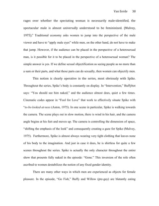 Van Eerde
rages over whether the spectating woman is necessarily male-identified, the
spectacular male is almost universally understood to be femininized. (Mulvey,
1975).” Traditional economy asks women to jump into the perspective of the male
viewer and have to “apply male eyes” while men, on the other hand, do not have to make
that jump. However, if the audience can be placed in the perspective of a heterosexual
man, is it possible for it to be placed in the perspective of a heterosexual woman? The
simple answer is yes. If we define sexual objectification as seeing people as no more than
a sum or their parts, and what those parts can do sexually, then women can objectify men.
This notion is clearly operative in the series, most obviously with Spike.
Throughout the series, Spike’s body is constantly on display. In “Intervention,” Buffybot
says: “You should see him naked,” and the audience almost does, quiet a few times.
Cinematic codes appear in “Fool for Love” that work to effectively situate Spike with
“to-be-looked-at-ness (Aston, 1975). In one scene in particular, Spike is walking towards
the camera. The scene plays out in slow motion, there is wind in his hair, and the camera
angle begins at his feet and moves up. The camera is controlling the dimension of space,
“shifting the emphasis of the look” and consequently creating a gaze for Spike (Mulvey,
1975). Furthermore, Spike is almost always wearing very tight clothing that leaves none
of his body to the imagination. And just in case it does, he is shirtless for quite a few
scenes throughout the series. Spike is actually the only character throughout the entire
show that presents fully naked in the episode: “Gone.” This inversion of the role often
ascribed to women destabilizes the notion of any fixed gender identity.
There are many other ways in which men are experienced as objects for female
pleasure. In the episode, “Go Fish,” Buffy and Willow (pre-gay) are blatantly eating
38
 