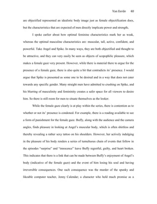Van Eerde
are objectified represented an idealistic body image just as female objectification does,
but the characteristics that are expected of men directly implicate power and strength.
I spoke earlier about how optimal feminine characteristics mark her as weak,
whereas the optimal masculine characteristics are: muscular, tall, active, confident, and
powerful. Take Angel and Spike. In many ways, they are both objectified and thought to
be attractive, and they can very easily be seen as objects of scopophilic pleasure, which
makes a female gaze very present. However, while there is material there to argue for the
presence of a female gaze, there is also quite a bit that contradicts its’ presence. I would
argue that Spike is presented as some one to be desired and in a way that does not cater
towards any specific gender. Many straight men have admitted to crushing on Spike, and
his blurring of masculinity and femininity creates a safer space for all viewers to desire
him. So there is still room for men to situate themselves as the looker.
While the female gaze clearly is at play within the series, there is contention as to
whether or not its’ presence is condoned. For example, there is a reading available to see
a form of punishment for the female gaze. Buffy, along with the audience and the camera
angles, finds pleasure in looking at Angel’s muscular body, which is often shirtless and
thereby revealing a rather sexy tattoo on his shoulders. However, her actively indulging
in the pleasure of his body renders a series of tumultuous chain of events that follow in
the episodes “surprise” and “innocence” leave Buffy regretful, guilty, and heart broken.
This indicates that there is a link that can be made between Buffy’s enjoyment of Angel’s
body (indicative of the female gaze) and the event of him losing his soul and having
irreversible consequences. One such consequence was the murder of the spunky and
likeable computer teacher, Jenny Calendar; a character who held much promise as a
40
 