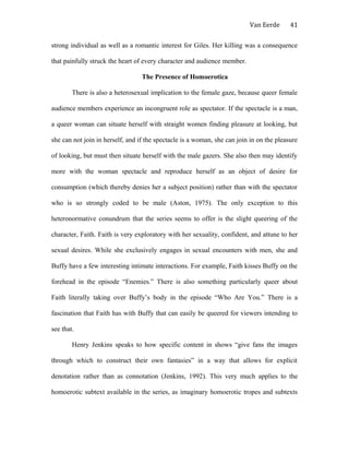 Van Eerde
strong individual as well as a romantic interest for Giles. Her killing was a consequence
that painfully struck the heart of every character and audience member.
The Presence of Homoerotica
There is also a heterosexual implication to the female gaze, because queer female
audience members experience an incongruent role as spectator. If the spectacle is a man,
a queer woman can situate herself with straight women finding pleasure at looking, but
she can not join in herself, and if the spectacle is a woman, she can join in on the pleasure
of looking, but must then situate herself with the male gazers. She also then may identify
more with the woman spectacle and reproduce herself as an object of desire for
consumption (which thereby denies her a subject position) rather than with the spectator
who is so strongly coded to be male (Aston, 1975). The only exception to this
heteronormative conundrum that the series seems to offer is the slight queering of the
character, Faith. Faith is very exploratory with her sexuality, confident, and attune to her
sexual desires. While she exclusively engages in sexual encounters with men, she and
Buffy have a few interesting intimate interactions. For example, Faith kisses Buffy on the
forehead in the episode “Enemies.” There is also something particularly queer about
Faith literally taking over Buffy’s body in the episode “Who Are You.” There is a
fascination that Faith has with Buffy that can easily be queered for viewers intending to
see that.
Henry Jenkins speaks to how specific content in shows “give fans the images
through which to construct their own fantasies” in a way that allows for explicit
denotation rather than as connotation (Jenkins, 1992). This very much applies to the
homoerotic subtext available in the series, as imaginary homoerotic tropes and subtexts
41
 