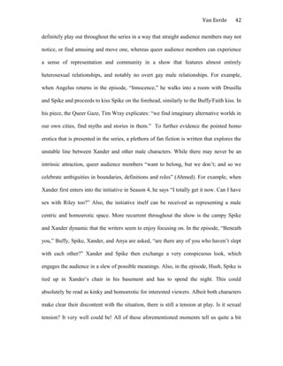 Van Eerde
definitely play out throughout the series in a way that straight audience members may not
notice, or find amusing and move one, whereas queer audience members can experience
a sense of representation and community in a show that features almost entirely
heterosexual relationships, and notably no overt gay male relationships. For example,
when Angelus returns in the episode, “Innocence,” he walks into a room with Drusilla
and Spike and proceeds to kiss Spike on the forehead, similarly to the Buffy/Faith kiss. In
his piece, the Queer Gaze, Tim Wray explicates: “we find imaginary alternative worlds in
our own cities, find myths and stories in them.” To further evidence the pointed homo
erotica that is presented in the series, a plethora of fan fiction is written that explores the
unstable line between Xander and other male characters. While there may never be an
intrinsic attraction, queer audience members “want to belong, but we don’t; and so we
celebrate ambiguities in boundaries, definitions and roles” (Ahmed). For example, when
Xander first enters into the initiative in Season 4, he says “I totally get it now. Can I have
sex with Riley too?” Also, the initiative itself can be received as representing a male
centric and homoerotic space. More recurrent throughout the show is the campy Spike
and Xander dynamic that the writers seem to enjoy focusing on. In the episode, “Beneath
you,” Buffy, Spike, Xander, and Anya are asked, “are there any of you who haven’t slept
with each other?” Xander and Spike then exchange a very conspicuous look, which
engages the audience in a slew of possible meanings. Also, in the episode, Hush, Spike is
tied up in Xander’s chair in his basement and has to spend the night. This could
absolutely be read as kinky and homoerotic for interested viewers. Albeit both characters
make clear their discontent with the situation, there is still a tension at play. Is it sexual
tension? It very well could be! All of these aforementioned moments tell us quite a bit
42
 