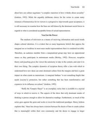 Van Eerde
about how our culture negotiates “a complex transition in how it thinks about sexuality”
(Jenkins, 1992). While the arguably deliberate choice for the writes to create many
instances of homoerotica for its viewers is a progressive step towards queer acceptance, it
is still necessary to examine how the lines are still drawn by the dominant social forces in
regards to what is considered acceptable forms of sexual representation.
You Got the Power
The medium of television as a means of receiving information and social trends
shapes cultural identities. It is evident that so many hegemonic beliefs that oppress the
marginal are so insidious in most mass media representations that it is rendered invisible.
Therefore, an audience member from a marginalized group may have an oppositional
stance as they participate in mainstream media (Morley, 1992). However, reception
theory and poaching gives the viewer the autonomy to take in the content, and cater it to
their own liking. The complex dynamics of reception theory offer a lens with which to
understand how new ideas can enter dominant culture from the margins and have a great
impact on what counts as mainstream. A marginal fanbase “is not something fragile that
needs [society’s] protection, but rather something that has been transformative and
expansive in its influence on culture” (Jenkins, 1992).
“Buffy the Vampire Slayer” is an exemplary series that is available to a myriad
of ways in which to receive it. The aspects of the show that reify dominant modes of
thinking is porous enough to allow for alternative readings. Furthermore, so much of the
series goes against the grain and works to invert the traditional paradigm. Henry Jenkins
explains that, “there has always been a tension between the desire of fans to create culture
that is meaningful within their own community and the desire to engage in larger
43
 