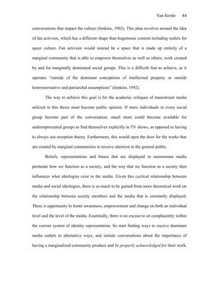 Van Eerde
conversations that impact the culture (Jenkins, 1992). This plan revolves around the idea
of fan activism, which has a different shape than hegemonic content including outlets for
queer culture. Fan activism would instead be a space that is made up entirely of a
marginal community that is able to empower themselves as well as others; work created
by and for marginally dominated social groups. This is a difficult feat to achieve, as it
operates “outside of the dominant conceptions of intellectual property or outside
heteronormative and patriarchal assumptions” (Jenkins, 1992).
The way to achieve this goal is for the academic critiques of mainstream media
utilized in this thesis must become public opinion. If more individuals in every social
group become part of the conversation, much more could become available for
underrepresented groups to find themselves explicitly in TV shows, as opposed to having
to always use reception theory. Furthermore, this would open the door for the works that
are created by marginal communities to receive attention in the general public.
Beliefs, representations and biases that are displayed in mainstream media
permeate how we function as a society, and the way that we function as a society then
influences what ideologies exist in the media. Given this cyclical relationship between
media and social ideologies, there is so much to be gained from more theoretical work on
the relationship between society members and the media that is constantly displayed.
There is opportunity to foster awareness, empowerment and change on both an individual
level and the level of the media. Essentially, there is no excuse to sit complacently within
the current system of identity representation. So start finding ways to receive dominant
media outlets in alternative ways, and initiate conversations about the importance of
having a marginalized community produce and be properly acknowledged for their work.
44
 