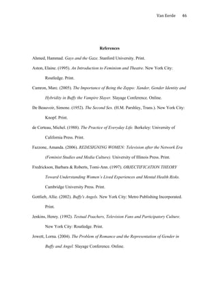 Van Eerde
References
Ahmed, Hammad. Gays and the Gaze. Stanford University. Print.
Aston, Elaine. (1995). An Introduction to Feminism and Theatre. New York City:
Routledge. Print.
Camron, Marc. (2005). The Importance of Being the Zeppo: Xander, Gender Identity and
Hybridity in Buffy the Vampire Slayer. Slayage Conference. Online.
De Beauvoir, Simone. (1952). The Second Sex. (H.M. Parshley, Trans.). New York City:
Knopf. Print.
de Certeau, Michel. (1988). The Practice of Everyday Life. Berkeley: University of
California Press. Print.
Fazzone, Amanda. (2006). REDESIGNING WOMEN: Television after the Network Era
(Feminist Studies and Media Culture). University of Illinois Press. Print.
Fredrickson, Barbara & Roberts, Tomi-Ann. (1997). OBJECTIFICATION THEORY
Toward Understanding Women’s Lived Experiences and Mental Health Risks.
Cambridge University Press. Print.
Gottlieb, Allie. (2002). Buffy's Angels. New York City: Metro Publishing Incorporated.
Print.
Jenkins, Henry. (1992). Textual Poachers, Television Fans and Participatory Culture.
New York City: Routledge. Print.
Jowett, Lorna. (2004). The Problem of Romance and the Representation of Gender in
Buffy and Angel. Slayage Conference. Online.
46
 