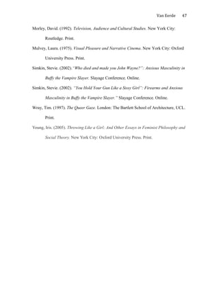 Van Eerde
Morley, David. (1992). Television, Audience and Cultural Studies. New York City:
Routledge. Print.
Mulvey, Laura. (1975). Visual Pleasure and Narrative Cinema. New York City: Oxford
University Press. Print.
Simkin, Stevie. (2002).“Who died and made you John Wayne?”: Anxious Masculinity in
Buffy the Vampire Slayer. Slayage Conference. Online.
Simkin, Stevie. (2002). “You Hold Your Gun Like a Sissy Girl”: Firearms and Anxious
Masculinity in Buffy the Vampire Slayer.” Slayage Conference. Online.
Wray, Tim. (1997). The Queer Gaze. London: The Bartlett School of Architecture, UCL.
Print.
Young, Iris. (2005). Throwing Like a Girl: And Other Essays in Feminist Philosophy and
Social Theory. New York City: Oxford University Press. Print.
47
 