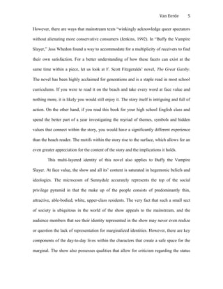 Van Eerde
However, there are ways that mainstream texts “winkingly acknowledge queer spectators
without alienating more conservative consumers (Jenkins, 1992). In “Buffy the Vampire
Slayer,” Joss Whedon found a way to accommodate for a multiplicity of receivers to find
their own satisfaction. For a better understanding of how these facets can exist at the
same time within a piece, let us look at F. Scott Fitzgeralds’ novel, The Great Gatsby.
The novel has been highly acclaimed for generations and is a staple read in most school
curriculums. If you were to read it on the beach and take every word at face value and
nothing more, it is likely you would still enjoy it. The story itself is intriguing and full of
action. On the other hand, if you read this book for your high school English class and
spend the better part of a year investigating the myriad of themes, symbols and hidden
values that connect within the story, you would have a significantly different experience
than the beach reader. The motifs within the story rise to the surface, which allows for an
even greater appreciation for the content of the story and the implications it holds.
This multi-layered identity of this novel also applies to Buffy the Vampire
Slayer. At face value, the show and all its’ content is saturated in hegemonic beliefs and
ideologies. The microcosm of Sunnydale accurately represents the top of the social
privilege pyramid in that the make up of the people consists of predominantly thin,
attractive, able-bodied, white, upper-class residents. The very fact that such a small sect
of society is ubiquitous in the world of the show appeals to the mainstream, and the
audience members that see their identity represented in the show may never even realize
or question the lack of representation for marginalized identities. However, there are key
components of the day-to-day lives within the characters that create a safe space for the
marginal. The show also possesses qualities that allow for criticism regarding the status
5
 