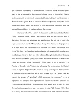Van Eerde
quo, if one were to be looking for such subversion. Essentially, the text is divided against
itself in that so much of its’ interpretation is in the power of the receiver. Current
audience research now routinely assumes that ‘people habitually use the content of
dominant media against itself, to empower themselves” (Morley, 1992). This allows
people to navigate within the system to grant themselves authorship with the
material that could even be used to challenge that system.
In her essay titled: “The Master’s Tool cannot be used to Dismantle the Master’s
House,” Feminist scholar, Audre Lorde theorizes that the only effective way to
deconstruct the status quo is to create new social systems that are void of historically
oppressive constructions. The “Master’s House” only thrives because of the perpetuation
of its’ own beliefs, and continuing to exist within its’ space allows it to thrive (Lorde,
1984). This theory has been largely adapted as the only way in which to make great
social change. However, there are other schools of thought that insist on the many
ways that one could have agency, even within the dominant context of the Master’s
House. For example, scholar, Michael de Certeau, speaks to this in his book, “The
Practice of Everyday Life.” Rather than advocating for burning down the Masters’
House, he explores the possibility for citizens of society to “manipulate the mechanisms
of discipline and conform to them only in order to evade them” (de Certeau, 1988). He
presents the concept of “poaching,” which emphasizes the consumers’ power to
appropriate and repurpose media representations. He explicates that the “presence and
circulation of a representation…tells us nothing about what it is for its users. We must
first analyze its manipulation by users who are not its makers” (de Certeau, 1988). Here,
he is making the claim that innumerable transformations are made within the dominant
6
 