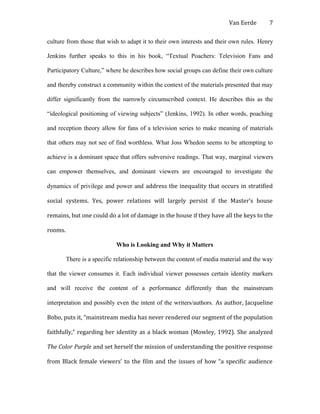 Van Eerde
culture from those that wish to adapt it to their own interests and their own rules. Henry
Jenkins further speaks to this in his book, “Textual Poachers: Television Fans and
Participatory Culture,” where he describes how social groups can define their own culture
and thereby construct a community within the context of the materials presented that may
differ significantly from the narrowly circumscribed context. He describes this as the
“ideological positioning of viewing subjects” (Jenkins, 1992). In other words, poaching
and reception theory allow for fans of a television series to make meaning of materials
that others may not see of find worthless. What Joss Whedon seems to be attempting to
achieve is a dominant space that offers subversive readings. That way, marginal viewers
can empower themselves, and dominant viewers are encouraged to investigate the
dynamics of privilege and power and address the inequality that occurs in stratified
social systems. Yes, power relations will largely persist if the Master’s house
remains, but one could do a lot of damage in the house if they have all the keys to the
rooms.
Who is Looking and Why it Matters
There is a specific relationship between the content of media material and the way
that the viewer consumes it. Each individual viewer possesses certain identity markers
and will receive the content of a performance differently than the mainstream
interpretation and possibly even the intent of the writers/authors. As author, Jacqueline
Bobo, puts it, “mainstream media has never rendered our segment of the population
faithfully,” regarding her identity as a black woman (Mowley, 1992). She analyzed
The Color Purple and set herself the mission of understanding the positive response
from Black female viewers’ to the film and the issues of how “a specific audience
7
 