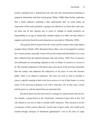 Van Eerde
creates meaning from a mainstream text and uses the reconstructed meaning to
empower themselves and their social group” (Bobo, 1988). Bobo further explicates
that a black audience watching a film understands that “at some point, an
expression of the exotic primitive is going to be offered to us. Since this is the case,
we have one of two options…one is never to indulge in media products, an
impossibility in an age of media blitz. Another option is to filter out that which is
negative and select from the work, elements we can relate to” (Mowley, 1992).
This general shift in concern from the writers and the content to the reader depicts
reception theory (Holub, 1984). Reception theory offers a site of investigation to analyze
how viewers operate, especially viewers who use the content and individualize it in a way
that is different from the imposed dominant order (de Certeau, 1988). How we perceive
and understand our surroundings depends on who we thinks of ourselves as viewers to
be. The essential components of the theory place more power in the receiving community
than the content, and emphasize the subjectivity of any piece of work that becomes
public. There is no objective experience. The artist can work as hard as possible to
convey a specific meaning in their work, but as soon as it is out of their hands, it is at the
mercy of the receiving community to do with it what they will. In that sense, viewers
hold the power to craft the material they are presented with.
Reception theory has also been used as a strategy for empowerment and survival.
For example, a group known as the “Gaylaxians” consisted of queer fans of Star Trek
who altered its core text in order to include LGBT characters. Their decision to do this
was because of their concern about the “suicide rates of queer youth, who would not be
reached through strategies of subcultural appropriation” even in the form of camp.
8
 