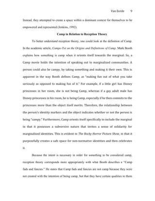 Van Eerde
Instead, they attempted to create a space within a dominant context for themselves to be
empowered and represented (Jenkins, 1992).
Camp in Relation to Reception Theory
To better understand reception theory, one could look at the definition of Camp.
In the academic article, Campe-Toi on the Origins and Definitions of Camp, Mark Booth
explains how something is camp when it orients itself towards the marginal. So, a
Camp movie holds the intention of speaking out to marginalized communities. A
person could also be campy, by taking something and making it their own. This is
apparent in the way Booth defines Camp, as “making fun out of what you take
seriously as opposed to making fun of it.” For example, if a little girl has Disney
princesses in her room, she is not being Camp, whereas if a gay adult male has
Disney princesses in his room, he is being Camp, especially if he then commits to the
princesses more than the object itself merits. Therefore, the relationship between
the person’s identity markers and the object indicates whether or not the person is
being “campy.” Furthermore, Camp orients itself specifically to include the marginal
in that it possesses a subversive nature that invites a sense of solidarity for
marginalized identities. This is evident in The Rocky Horror Picture Show, in that it
purposefully creates a safe space for non-normative identities and then celebrates
it.
Because the intent is necessary in order for something to be considered camp,
reception theory corresponds more appropriately with what Booth describes a “Camp
fads and fancies.” He states that Camp fads and fancies are not camp because they were
not created with the intention of being camp, but that they have certain qualities to them
9
 
