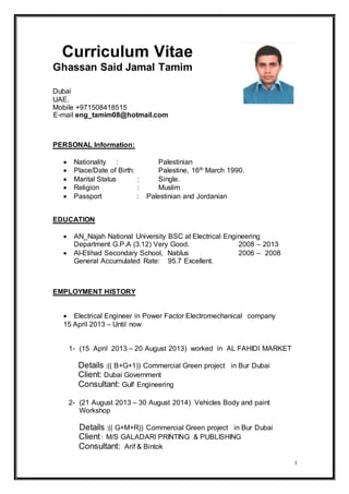 1
Curriculum Vitae
Ghassan Said Jamal Tamim
Mobile +971508418515
E-mail eng_tamim08@hotmail.com
PERSONAL Information:
 Nationality : Palestinian
 Place/Date of Birth: Palestine, 16th March 1990.
 Marital Status : Single.
 Religion : Muslim
 Passport : Palestinian and Jordanian
EDUCATION
 AN_Najah National University BSC at Electrical Engineering
Department G.P.A (3.12) Very Good. 2008 − 2013
 Al-Etihad Secondary School, Nablus 2006 − 2008
General Accumulated Rate: 95.7 Excellent.
EMPLOYMENT HISTORY
 Electrical Engineer in Power Factor Electromechanical company
15 April 2013 – Until now
1- (15 April 2013 – 20 August 2013) worked in AL FAHIDI MARKET
Details :(( B+G+1)) Commercial Green project in Bur Dubai
Client: Dubai Government
Consultant: Gulf Engineering
2- (21 August 2013 – 30 August 2014) Vehicles Body and paint
Workshop
Details :(( G+M+R)) Commercial Green project in Bur Dubai
Client: M/S GALADARI PRINTING & PUBLISHING
Consultant: Arif & Bintok
Dubai
UAE.
 