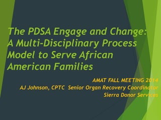 The PDSA Engage and Change:
A Multi-Disciplinary Process
Model to Serve African
American Families
AMAT FALL MEETING 2014
AJ Johnson, CPTC Senior Organ Recovery Coordinator
Sierra Donor Services
 
