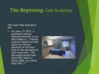 The Beginning: Call to Action
The Case That Started It
ALL
 On June, 2nd 2013, a
prominent African-
American Minister in our
DSA chided us… “Ideally,
a person should not hear
about nor discuss
donation for the first
time at the deathbed of
their loved one. This
discussion should take
place NOT where a
person DIES, but where
they LIVE…!”
 