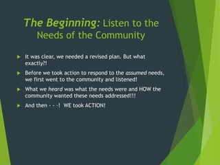 The Beginning: Listen to the
Needs of the Community
 It was clear, we needed a revised plan. But what
exactly?!
 Before we took action to respond to the assumed needs,
we first went to the community and listened!
 What we heard was what the needs were and HOW the
community wanted these needs addressed!!!
 And then - - -! WE took ACTION!
 