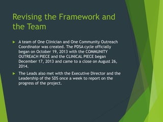 Revising the Framework and
the Team
 A team of One Clinician and One Community Outreach
Coordinator was created. The PDSA cycle officially
began on October 19, 2013 with the COMMUNITY
OUTREACH PIECE and the CLINICAL PIECE began
December 17, 2013 and came to a close on August 26,
2014.
 The Leads also met with the Executive Director and the
Leadership of the SDS once a week to report on the
progress of the project.
 