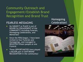 Community Outreach and
Engagement/Establish Brand
Recognition and Brand Trust
FEARLESS MESSAGING
 No SUBJECT or PLACE is out of
BOUND for ENGAGEMENT of the
COMMUNITY! Including Funerals,
Homegoing Celebrations, and
Memorials!
 Since the PDSA began, I have been
invited to four Funerals and
Homegoings, and managed to
REGISTER fifteen people at one
Funeral.
 These OPPORTUNITIES have played
a MAJOR part in OUR BRAND
RECOGNITION in the community!
Homegoing
Celebration!
 