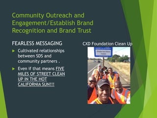 Community Outreach and
Engagement/Establish Brand
Recognition and Brand Trust
FEARLESS MESSAGING
 Cultivated relationships
between SDS and
community partners .
 Even if that means FIVE
MILES OF STREET CLEAN
UP IN THE HOT
CALIFORNIA SUN!!!
CXD Foundation Clean Up
 