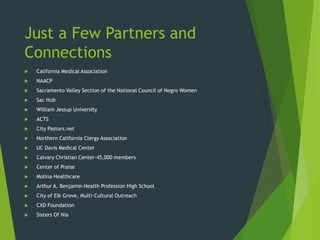 Just a Few Partners and
Connections
 California Medical Association
 NAACP
 Sacramento Valley Section of the National Council of Negro Women
 Sac Hub
 William Jessup University
 ACTS
 City Pastors.net
 Northern California Clergy Association
 UC Davis Medical Center
 Calvary Christian Center-45,000 members
 Center of Praise
 Molina Healthcare
 Arthur A. Benjamin Health Profession High School
 City of Elk Grove, Multi-Cultural Outreach
 CXD Foundation
 Sisters Of Nia
 