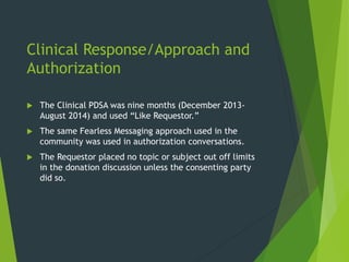 Clinical Response/Approach and
Authorization
 The Clinical PDSA was nine months (December 2013-
August 2014) and used “Like Requestor.”
 The same Fearless Messaging approach used in the
community was used in authorization conversations.
 The Requestor placed no topic or subject out off limits
in the donation discussion unless the consenting party
did so.
 