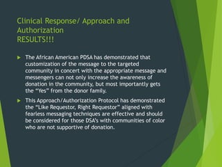 Clinical Response/ Approach and
Authorization
RESULTS!!!
 The African American PDSA has demonstrated that
customization of the message to the targeted
community in concert with the appropriate message and
messengers can not only increase the awareness of
donation in the community, but most importantly gets
the “Yes” from the donor family.
 This Approach/Authorization Protocol has demonstrated
the “Like Requestor, Right Requestor” aligned with
fearless messaging techniques are effective and should
be considered for those DSA’s with communities of color
who are not supportive of donation.
 