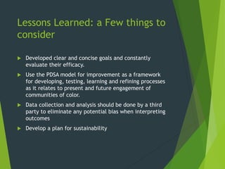 Lessons Learned: a Few things to
consider
 Developed clear and concise goals and constantly
evaluate their efficacy.
 Use the PDSA model for improvement as a framework
for developing, testing, learning and refining processes
as it relates to present and future engagement of
communities of color.
 Data collection and analysis should be done by a third
party to eliminate any potential bias when interpreting
outcomes
 Develop a plan for sustainability
 