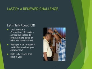LASTLY: A RENEWED CHALLENGE
Let’s Talk About It!!!
 Let’s create a
Consortium of Leaders
across the Nation to
replicate and build on
what we have started.
 Reshape it or remodel it
to fit the needs of your
community!
 Help is here and that
help is you!
 