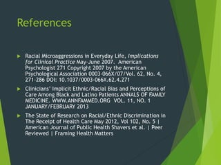 References
 Racial Microaggressions in Everyday Life, Implications
for Clinical Practice May–June 2007. American
Psychologist 271 Copyright 2007 by the American
Psychological Association 0003-066X/07/Vol. 62, No. 4,
271–286 DOI: 10.1037/0003-066X.62.4.271
 Clinicians’ Implicit Ethnic/Racial Bias and Perceptions of
Care Among Black and Latino Patients ANNALS OF FAMILY
MEDICINE. WWW.ANNFAMMED.ORG VOL. 11, NO. 1
JANUARY/FEBRUARY 2013
 The State of Research on Racial/Ethnic Discrimination in
The Receipt of Health Care May 2012, Vol 102, No. 5 |
American Journal of Public Health Shavers et al. | Peer
Reviewed | Framing Health Matters
 