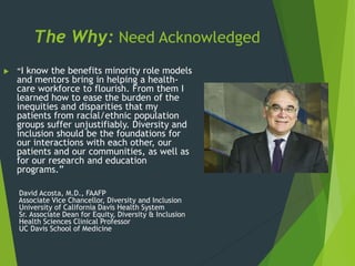 The Why: Need Acknowledged
 “I know the benefits minority role models
and mentors bring in helping a health-
care workforce to flourish. From them I
learned how to ease the burden of the
inequities and disparities that my
patients from racial/ethnic population
groups suffer unjustifiably. Diversity and
inclusion should be the foundations for
our interactions with each other, our
patients and our communities, as well as
for our research and education
programs.”
David Acosta, M.D., FAAFP
Associate Vice Chancellor, Diversity and Inclusion
University of California Davis Health System
Sr. Associate Dean for Equity, Diversity & Inclusion
Health Sciences Clinical Professor
UC Davis School of Medicine
 