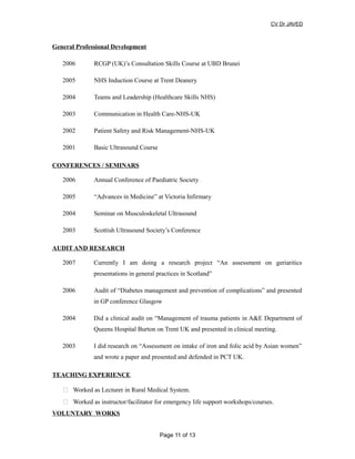CV Dr JAVED
General Professional Development
2006 RCGP (UK)’s Consultation Skills Course at UBD Brunei
2005 NHS Induction Course at Trent Deanery
2004 Teams and Leadership (Healthcare Skills NHS)
2003 Communication in Health Care-NHS-UK
2002 Patient Safety and Risk Management-NHS-UK
2001 Basic Ultrasound Course
CONFERENCES / SEMINARS
2006 Annual Conference of Paediatric Society
2005 “Advances in Medicine” at Victoria Infirmary
2004 Seminar on Musculoskeletal Ultrasound
2003 Scottish Ultrasound Society’s Conference
AUDIT AND RESEARCH
2007 Currently I am doing a research project “An assessment on geriaritics
presentations in general practices in Scotland”
2006 Audit of “Diabetes management and prevention of complications” and presented
in GP conference Glasgow
2004 Did a clinical audit on “Management of trauma patients in A&E Department of
Queens Hospital Burton on Trent UK and presented in clinical meeting.
2003 I did research on “Assessment on intake of iron and folic acid by Asian women”
and wrote a paper and presented and defended in PCT UK.
TEACHING EXPERIENCE
 Worked as Lecturer in Rural Medical System.
 Worked as instructor/facilitator for emergency life support workshops/courses.
VOLUNTARY WORKS
Page 11 of 13
 