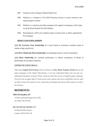 CV Dr JAVED
2007 Volunteer work in Glasgow Mental Health Unit.
2006 Worked as a volunteer in UK Child Protection Society to create awareness and
request people to donate.
2005 Worked as a volunteer providing emergency life support in emergency relief camp
set up by Royal Hospital for Sick Children
2004 Participated as a GP in two medical camps in remote areas in Africa organized by
PCT Scotland
PRIZES AND SCHOLARSHIPS
1970 Mr Lawrence Trust Scholarship for 4 years based on continuous excellent results in
studies at high school level.
1970 Silver Medal and Merit Scholarship for outstanding results in school examination.
1974 Merit Scholarship for excellent performance in School examination of Board of
Intermediate & Secondary Education.
COMMUNICATION SKILLS
Other than English (IELTS Band 7.5) I am fluent in Urdu, Hindi, Punjabi, Pushto that are the
major languages of the Indian Subcontinent. I can also understand Italian and can pick up /
understand Australian, Scottish, Welsh, American and Irish accents of English spoken language.
This gives me an upper edge if I come across such a patient who feels comfortable with me and I
am able to listen to his point of view, satisfy him accordingly and answer all his queries to relieve
his anxieties.
REFERENCES
DR.S R Chaudhry, GP
19 Maxwell Road Glasgow.G41 4DS
Tel: 0044 7961787520
DR. MUSHTAQ AHMED, GP
43-Bernard Shaw House,
London, NW10 8JX, UK
Page 12 of 13
 