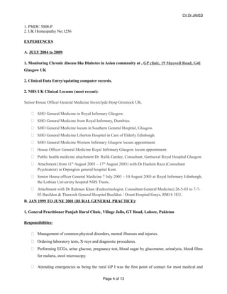 CV Dr JAVED
1. PMDC 5008-P
2. UK Homeopathy No:1256
EXPERIENCES
A. JULY 2004 to 2009:
1. Monitoring Chronic disease like Diabetes in Asian community at , GP clinic, 19 Maxwell Road, G41
Glasgow UK
2. Clinical Data Entry/updating computer records.
2. NHS UK Clinical Locums (most recent):
Senior House Officer General Medicine Inverclyde Hosp Greenock UK.
 SHO General Medicine in Royal Infirmary Glasgow.
 SHO General Medicine from Royal Infirmary, Dumfries.
 SHO General Medicine locum in Southern General Hospital, Glasgow.
 SHO General Medicine Liberton Hospital in Care of Elderly Edinburgh.
 SHO General Medicine Western Infirmary Glasgow locum appointment.
 House Officer General Medicine Royal Infirmary Glasgow locum appointment.
 Public health medicine attachment Dr. Rafik Gardee, Consultant, Gartnaval Royal Hospital Glasgow.
 Attachment (from 11th
August 2003 – 17th
August 2003) with Dr Hashim Raza (Consultant
Psychiatrist) in Orpington general hospital Kent.
 Senior House officer General Medicine 7 July 2003 – 10 August 2003 at Royal Infirmary Edinburgh,
the Lothian University hospital NHS Trusts.
 Attachment with Dr Rahman Khan (Endocrinologist, Consultant General Medicine) 26-5-03 to 7-7-
03 Basildon & Thurrock General Hospital Basildon / Orsett Hospital Grays, RM16 3EU.
B. JAN 1999 TO JUNE 2001 (RURAL GENERAL PRACTICE):
1. General Practitioner Punjab Rural Clinic, Village Jallo, GT Road, Lahore, Pakistan
Responsibilities:
 Management of common physical disorders, mental illnesses and injuries.
 Ordering laboratory tests, X-rays and diagnostic procedures.
 Performing ECGs, urine glucose, pregnancy test, blood sugar by glucometer, urinalysis, blood films
for malaria, stool microscopy.
 Attending emergencies as being the rural GP I was the first point of contact for most medical and
Page 4 of 13
 