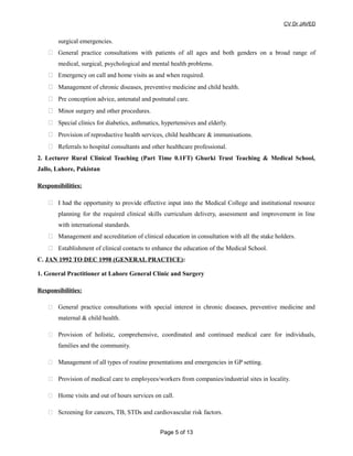 CV Dr JAVED
surgical emergencies.
 General practice consultations with patients of all ages and both genders on a broad range of
medical, surgical, psychological and mental health problems.
 Emergency on call and home visits as and when required.
 Management of chronic diseases, preventive medicine and child health.
 Pre conception advice, antenatal and postnatal care.
 Minor surgery and other procedures.
 Special clinics for diabetics, asthmatics, hypertensives and elderly.
 Provision of reproductive health services, child healthcare & immunisations.
 Referrals to hospital consultants and other healthcare professional.
2. Lecturer Rural Clinical Teaching (Part Time 0.1FT) Ghurki Trust Teaching & Medical School,
Jallo, Lahore, Pakistan
Responsibilities:
 I had the opportunity to provide effective input into the Medical College and institutional resource
planning for the required clinical skills curriculum delivery, assessment and improvement in line
with international standards.
 Management and accreditation of clinical education in consultation with all the stake holders.
 Establishment of clinical contacts to enhance the education of the Medical School.
C. JAN 1992 TO DEC 1998 (GENERAL PRACTICE):
1. General Practitioner at Lahore General Clinic and Surgery
Responsibilities:
 General practice consultations with special interest in chronic diseases, preventive medicine and
maternal & child health.
 Provision of holistic, comprehensive, coordinated and continued medical care for individuals,
families and the community.
 Management of all types of routine presentations and emergencies in GP setting.
 Provision of medical care to employees/workers from companies/industrial sites in locality.
 Home visits and out of hours services on call.
 Screening for cancers, TB, STDs and cardiovascular risk factors.
Page 5 of 13
 