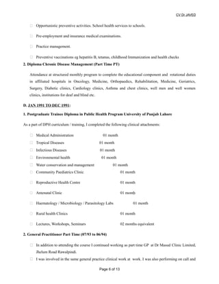 CV Dr JAVED
 Opportunistic preventive activities. School health services to schools.
 Pre-employment and insurance medical examinations.
 Practice management.
 Preventive vaccinations eg hepatitis B, tetanus, childhood Immunization and health checks
2. Diploma Chronic Disease Management (Part Time PT)
Attendance at structured monthly program to complete the educational component and rotational duties
in affiliated hospitals in Oncology, Medicine, Orthopaedics, Rehabilitation, Medicine, Geriatrics,
Surgery, Diabetic clinics, Cardiology clinics, Asthma and chest clinics, well men and well women
clinics, institutions for deaf and blind etc.
D. JAN 1991 TO DEC 1991:
1. Postgraduate Trainee Diploma in Public Health Program University of Punjab Lahore
As a part of DPH curriculum / training, I completed the following clinical attachments:
 Medical Administration 01 month
 Tropical Diseases 01 month
 Infectious Diseases 01 month
 Environmental health 01 month
 Water conservation and management 01 month
 Community Paediatrics Clinic 01 month
 Reproductive Health Centre 01 month
 Antenatal Clinic 01 month
 Haematology / Microbiology / Parasitology Labs 01 month
 Rural health Clinics 01 month
 Lectures, Workshops, Seminars 02 months equivalent
2. General Practitioner Part Time (07/93 to 06/94)
 In addition to attending the course I continued working as part time GP at Dr Masud Clinic Limited,
Jhelum Road Rawalpindi.
 I was involved in the same general practice clinical work at work. I was also performing on call and
Page 6 of 13
 