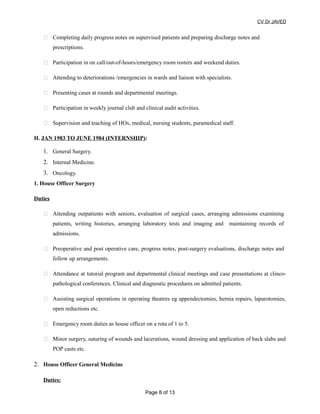 CV Dr JAVED
 Completing daily progress notes on supervised patients and preparing discharge notes and
prescriptions.
 Participation in on call/out-of-hours/emergency room rosters and weekend duties.
 Attending to deteriorations /emergencies in wards and liaison with specialists.
 Presenting cases at rounds and departmental meetings.
 Participation in weekly journal club and clinical audit activities.
 Supervision and teaching of HOs, medical, nursing students, paramedical staff.
H. JAN 1983 TO JUNE 1984 (INTERNSHIP):
1. General Surgery.
2. Internal Medicine.
3. Oncology.
1. House Officer Surgery
Duties
 Attending outpatients with seniors, evaluation of surgical cases, arranging admissions examining
patients, writing histories, arranging laboratory tests and imaging and maintaining records of
admissions.
 Preoperative and post operative care, progress notes, post-surgery evaluations, discharge notes and
follow up arrangements.
 Attendance at tutorial program and departmental clinical meetings and case presentations at clinco-
pathological conferences. Clinical and diagnostic procedures on admitted patients.
 Assisting surgical operations in operating theatres eg appendectomies, hernia repairs, laparotomies,
open reductions etc.
 Emergency room duties as house officer on a rota of 1 to 5.
 Minor surgery, suturing of wounds and lacerations, wound dressing and application of back slabs and
POP casts etc.
2. House Officer General Medicine
Duties:
Page 8 of 13
 