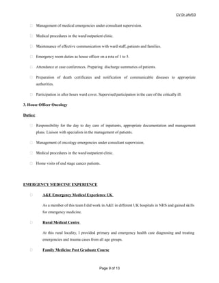 CV Dr JAVED
 Management of medical emergencies under consultant supervision.
 Medical procedures in the ward/outpatient clinic.
 Maintenance of effective communication with ward staff, patients and families.
 Emergency room duties as house officer on a rota of 1 to 5.
 Attendance at case conferences. Preparing discharge summaries of patients.
 Preparation of death certificates and notification of communicable diseases to appropriate
authorities.
 Participation in after hours ward cover. Supervised participation in the care of the critically ill.
3. House Officer Oncology
Duties:
 Responsibility for the day to day care of inpatients, appropriate documentation and management
plans. Liaison with specialists in the management of patients.
 Management of oncology emergencies under consultant supervision.
 Medical procedures in the ward/outpatient clinic.
 Home visits of end stage cancer patients.
EMERGENCY MEDICINE EXPERIENCE
 A&E Emergency Medical Experience UK
As a member of this team I did work in A&E in different UK hospitals in NHS and gained skills
for emergency medicine.
 Rural Medical Centre
At this rural locality, I provided primary and emergency health care diagnosing and treating
emergencies and trauma cases from all age groups.
 Family Medicine Post Graduate Course
Page 9 of 13
 