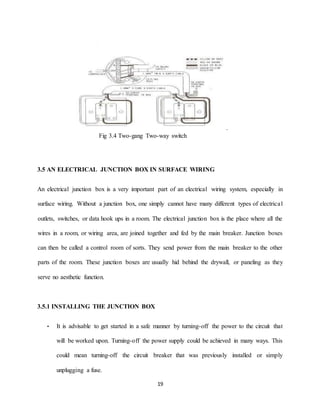19
.
Fig 3.4 Two-gang Two-way switch
3.5 AN ELECTRICAL JUNCTION BOX IN SURFACE WIRING
An electrical junction box is a very important part of an electrical wiring system, especially in
surface wiring. Without a junction box, one simply cannot have many different types of electrical
outlets, switches, or data hook ups in a room. The electrical junction box is the place where all the
wires in a room, or wiring area, are joined together and fed by the main breaker. Junction boxes
can then be called a control room of sorts. They send power from the main breaker to the other
parts of the room. These junction boxes are usually hid behind the drywall, or paneling as they
serve no aesthetic function.
3.5.1 INSTALLING THE JUNCTION BOX
• It is advisable to get started in a safe manner by turning-off the power to the circuit that
will be worked upon. Turning-off the power supply could be achieved in many ways. This
could mean turning-off the circuit breaker that was previously installed or simply
unplugging a fuse.
 