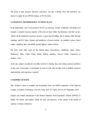 3
The desire to gain practical Electrical experience was also a driving force that motivated my
interest to apply for my SIWES training at NCAT, Zaria.
1.4 TRAINING METHODOLOGY IN SIWES PLACE
In the Department were I was posted in NCAT, an enormous amount of physical and intellectual
strength is required because majority of the jobs are done within the laboratory and then on site.
Almost all the installation processes involves a great deal of cabling; that is running cable through
trunkings and PVC pipes. Repairs and installation of power inverter, air condition system, diesel
engine, telephone lines and airfield ground lighting system (AGLs).
The basic tools often used are the fishing tapes, Screwdrivers, Installation tapes, Tester,
Multimeter, Pliers, Cutter, Chisel, Mallet, Drilling machines, Screws, Cables, Connectors to
mention a few.
At the site, trainees are allowed to be fully involved in sharing ideas and solving practical problems
as they arise. Each trainee is encouraged to come to work with the right tools to facilitate practical
understanding and experience acquired.
1.5 REPORT OUTLINE
This Technical report is compiled and documented from my SIWES experience at the Nigerian
College of Aviation Technology (NCAT), Zaria, from 13th April, 2013 to 16th September, 2013.
Chapter one contains introduction to the Student Industrial Work Experience Scheme (SIWES). It
defines the scheme and explains briefly the aims and objectives of the scheme to the benefit of
students in tertiary institutions.
 