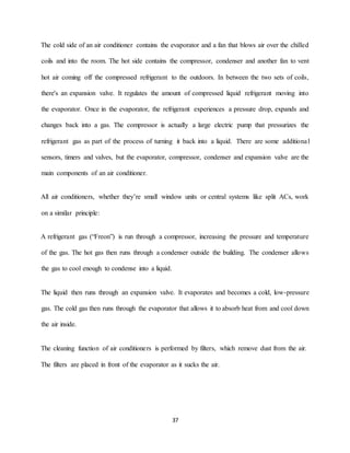 37
The cold side of an air conditioner contains the evaporator and a fan that blows air over the chilled
coils and into the room. The hot side contains the compressor, condenser and another fan to vent
hot air coming off the compressed refrigerant to the outdoors. In between the two sets of coils,
there's an expansion valve. It regulates the amount of compressed liquid refrigerant moving into
the evaporator. Once in the evaporator, the refrigerant experiences a pressure drop, expands and
changes back into a gas. The compressor is actually a large electric pump that pressurizes the
refrigerant gas as part of the process of turning it back into a liquid. There are some additional
sensors, timers and valves, but the evaporator, compressor, condenser and expansion valve are the
main components of an air conditioner.
All air conditioners, whether they’re small window units or central systems like split ACs, work
on a similar principle:
A refrigerant gas (“Freon”) is run through a compressor, increasing the pressure and temperature
of the gas. The hot gas then runs through a condenser outside the building. The condenser allows
the gas to cool enough to condense into a liquid.
The liquid then runs through an expansion valve. It evaporates and becomes a cold, low-pressure
gas. The cold gas then runs through the evaporator that allows it to absorb heat from and cool down
the air inside.
The cleaning function of air conditioners is performed by filters, which remove dust from the air.
The filters are placed in front of the evaporator as it sucks the air.
 