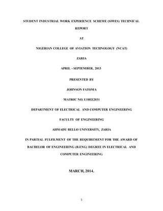 1
STUDENT INDUSTRIAL WORK EXPERIENCE SCHEME (SIWES) TECHNICAL
REPORT
AT
NIGERIAN COLLEGE OF AVIATION TECHNOLOGY (NCAT)
ZARIA
APRIL - SEPTEMBER, 2013
PRESENTED BY
JOHNSON FATOMA
MATRIC NO. U10EE2031
DEPARTMENT OF ELECTRICAL AND COMPUTER ENGINEERING
FACULTY OF ENGINEERING
AHMADU BELLO UNIVERSITY, ZARIA
IN PARTIAL FULFILMENT OF THE REQUIREMENT FOR THE AWARD OF
BACHELOR OF ENGINEERING (B.ENG) DEGREE IN ELECTRICAL AND
COMPUTER ENGINEERING
MARCH, 2014.
 