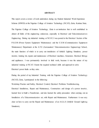1
ABSTRACT
This report covers a review of work undertaken during my Student Industrial Work Experience
Scheme (SIWES) at the Nigerian College of Aviation Technology (NCAT), Zaria, Kaduna State.
The Nigerian College of Aviation Technology, Zaria is an institution that is well established in
almost all fields of the engineering endeavour, especially in Electrical and Telecommunication
Engineering. During my industrial training at NCAT, I was posted to the Electrical Section of the
P.S.E.M (Power System Equipment Maintenance) and the C.E.M (Communication Equipment
Maintenance) Department at the A.T.E (Aeronautical Telecommunication Engineering) School,
the main function of which is to carry out installation of Airfield Lighting Simulator, power
inverter, training kit, repairs and maintenance of Electrical machines, Generator, Electrical fittings
and appliances. I was permanently involved in field work, because it was the nature of my
industrial training at NCAT. I learnt the required technical skills and approach to solve
Electrical power faults as they arise.
During the period of my Industrial Training with the Nigerian College of Aviation Technology
(NCAT), Zaria, I participated in the following:
Workshop Practice and Safety, Electrical Control, Electrical Problems Troubleshooting,
Electrical Installation, Repair and Maintenance, Construction and design of a power inverter,
learned how to build a Transformer, and also learned the safety precaution when carrying out an
Installation of a Telecommunication set, with Repair and Maintenance. Furthermore it was very
clear on how to carry out the Repair and Maintenance of an A.G.L.S (Airfield Ground Lighting
Simulator),
 