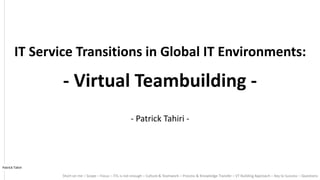 - Patrick Tahiri -
Short on me – Scope – Focus – ITIL is not enough – Culture & Teamwork – Process & Knowledge Transfer – VT Building Approach – Key to Success – Questions
IT Service Transitions in Global IT Environments:
- Virtual Teambuilding -
Patrick Tahiri
 