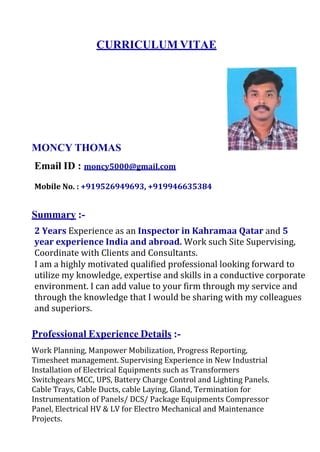 CURRICULUM VITAE
MONCY THOMAS
Email ID : moncy5000@gmail.com
Mobile No. : +919526949693, +919946635384
Summary :-
2 Years Experience as an Inspector in Kahramaa Qatar and 5
year experience India and abroad. Work such Site Supervising,
Coordinate with Clients and Consultants.
I am a highly motivated qualified professional looking forward to
utilize my knowledge, expertise and skills in a conductive corporate
environment. I can add value to your firm through my service and
through the knowledge that I would be sharing with my colleagues
and superiors.
Professional Experience Details :-
Work Planning, Manpower Mobilization, Progress Reporting,
Timesheet management. Supervising Experience in New Industrial
Installation of Electrical Equipments such as Transformers
Switchgears MCC, UPS, Battery Charge Control and Lighting Panels.
Cable Trays, Cable Ducts, cable Laying, Gland, Termination for
Instrumentation of Panels/ DCS/ Package Equipments Compressor
Panel, Electrical HV & LV for Electro Mechanical and Maintenance
Projects.
 